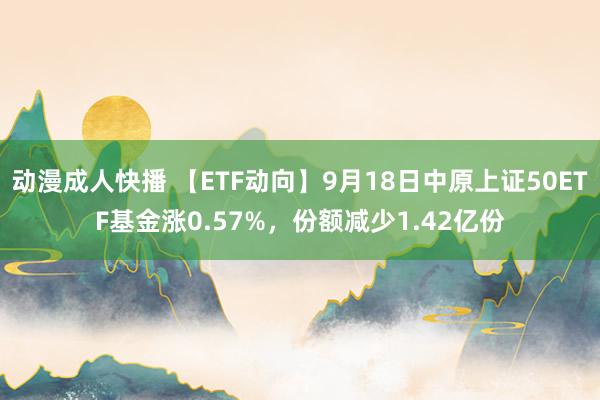 动漫成人快播 【ETF动向】9月18日中原上证50ETF基金涨0.57%，份额减少1.42亿份