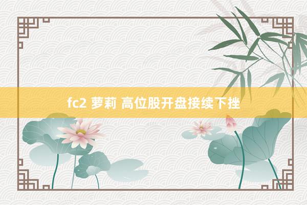 fc2 萝莉 高位股开盘接续下挫