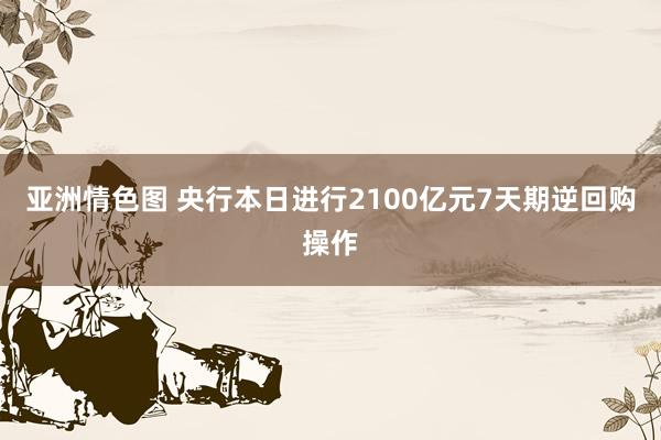 亚洲情色图 央行本日进行2100亿元7天期逆回购操作