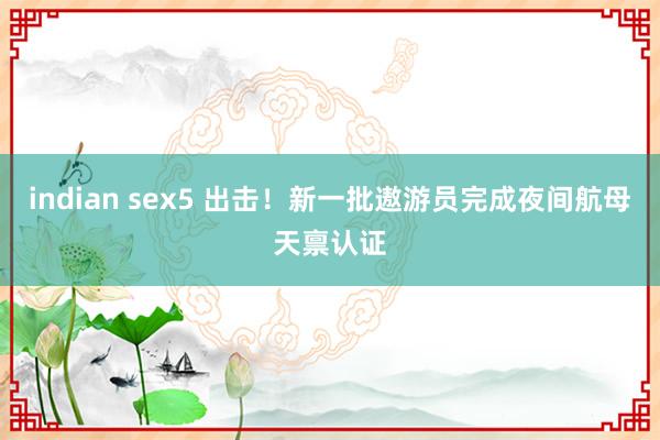 indian sex5 出击！新一批遨游员完成夜间航母天禀认证