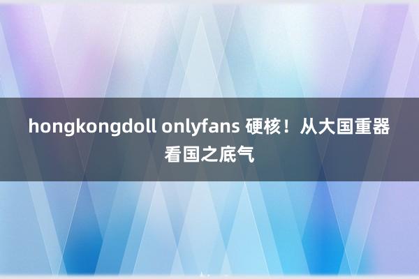 hongkongdoll onlyfans 硬核！从大国重器看国之底气