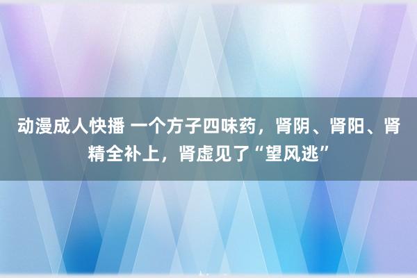 动漫成人快播 一个方子四味药，肾阴、肾阳、肾精全补上，肾虚见了“望风逃”