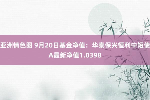 亚洲情色图 9月20日基金净值：华泰保兴恒利中短债A最新净值1.0398