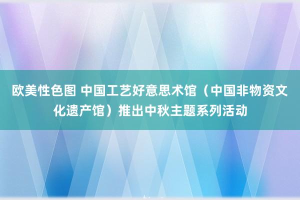 欧美性色图 中国工艺好意思术馆（中国非物资文化遗产馆）推出中秋主题系列活动