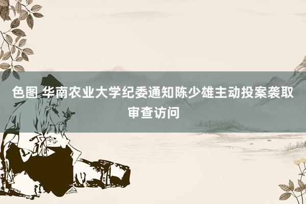 色图 华南农业大学纪委通知陈少雄主动投案袭取审查访问