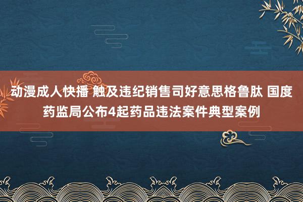 动漫成人快播 触及违纪销售司好意思格鲁肽 国度药监局公布4起药品违法案件典型案例