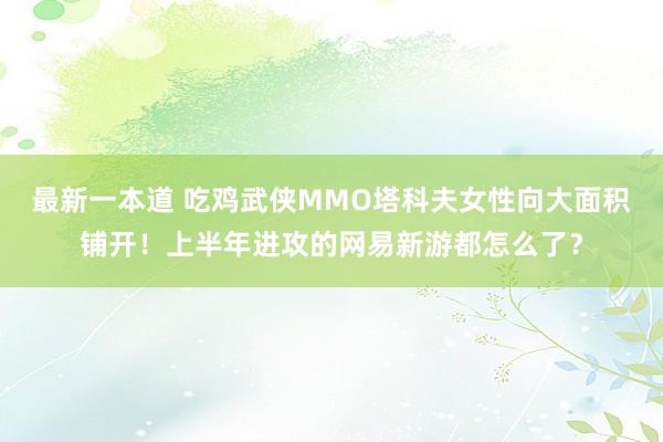 最新一本道 吃鸡武侠MMO塔科夫女性向大面积铺开！上半年进攻的网易新游都怎么了？