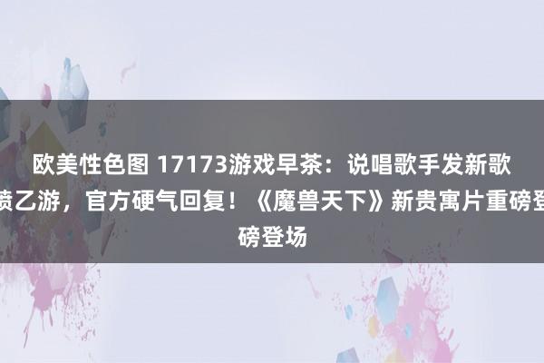 欧美性色图 17173游戏早茶：说唱歌手发新歌开喷乙游，官方硬气回复！《魔兽天下》新贵寓片重磅登场