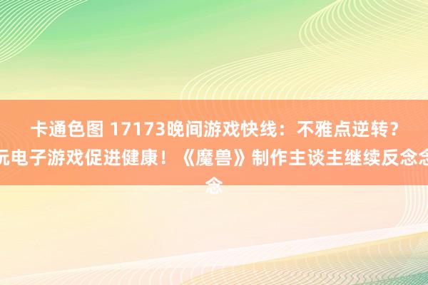 卡通色图 17173晚间游戏快线：不雅点逆转？玩电子游戏促进健康！《魔兽》制作主谈主继续反念念