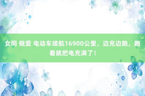 女同 做爱 电动车续航16900公里，边充边跑，跑着就把电充满了！