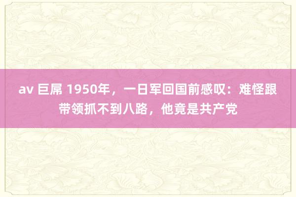 av 巨屌 1950年，一日军回国前感叹：难怪跟带领抓不到八路，他竟是共产党