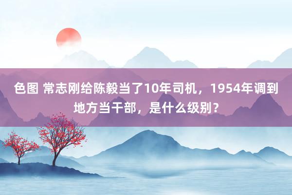 色图 常志刚给陈毅当了10年司机，1954年调到地方当干部，是什么级别？