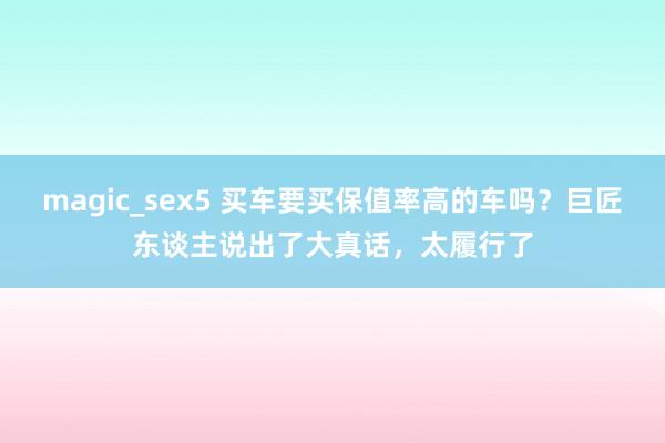 magic_sex5 买车要买保值率高的车吗？巨匠东谈主说出了大真话，太履行了