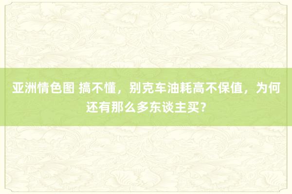 亚洲情色图 搞不懂，别克车油耗高不保值，为何还有那么多东谈主买？