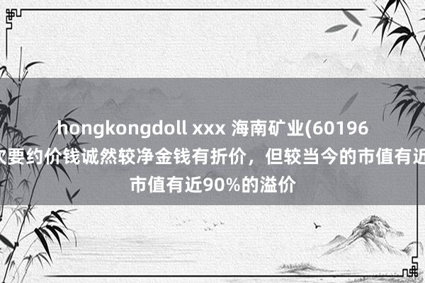 hongkongdoll xxx 海南矿业(601969.SH)：本次要约价钱诚然较净金钱有折价，但较当今的市值有近90%的溢价