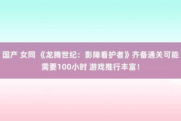 国产 女同 《龙腾世纪：影障看护者》齐备通关可能需要100小时 游戏推行丰富！