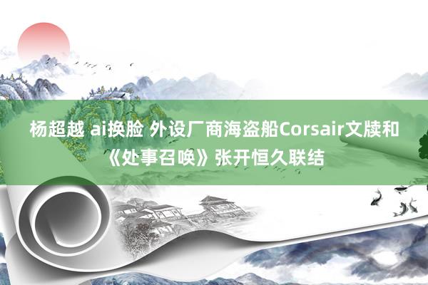 杨超越 ai换脸 外设厂商海盗船Corsair文牍和《处事召唤》张开恒久联结