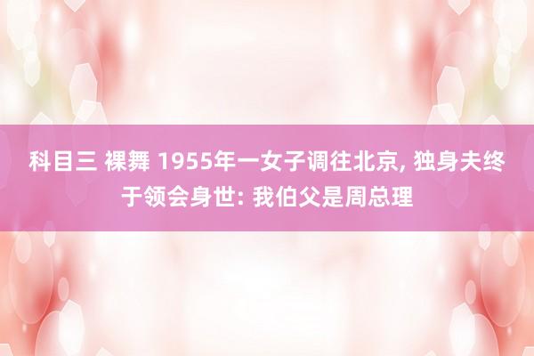 科目三 裸舞 1955年一女子调往北京， 独身夫终于领会身世: 我伯父是周总理