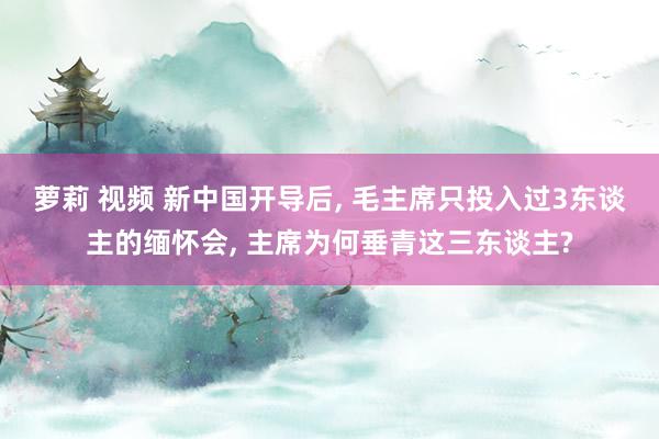 萝莉 视频 新中国开导后, 毛主席只投入过3东谈主的缅怀会, 主席为何垂青这三东谈主?