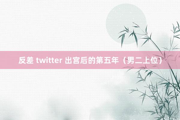 反差 twitter 出宫后的第五年（男二上位）