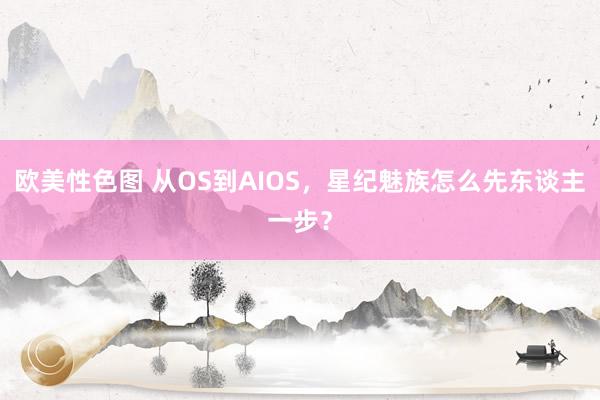 欧美性色图 从OS到AIOS，星纪魅族怎么先东谈主一步？