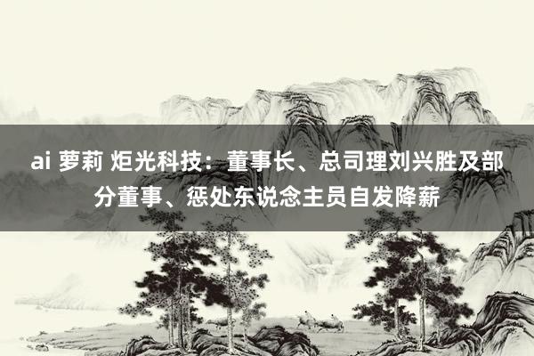 ai 萝莉 炬光科技：董事长、总司理刘兴胜及部分董事、惩处东说念主员自发降薪