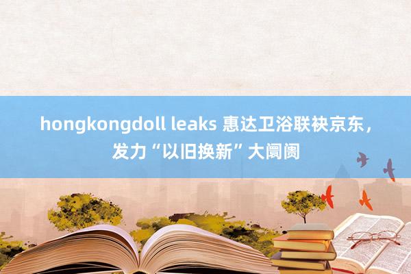 hongkongdoll leaks 惠达卫浴联袂京东，发力“以旧换新”大阛阓