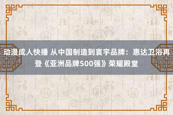 动漫成人快播 从中国制造到寰宇品牌：惠达卫浴再登《亚洲品牌500强》荣耀殿堂