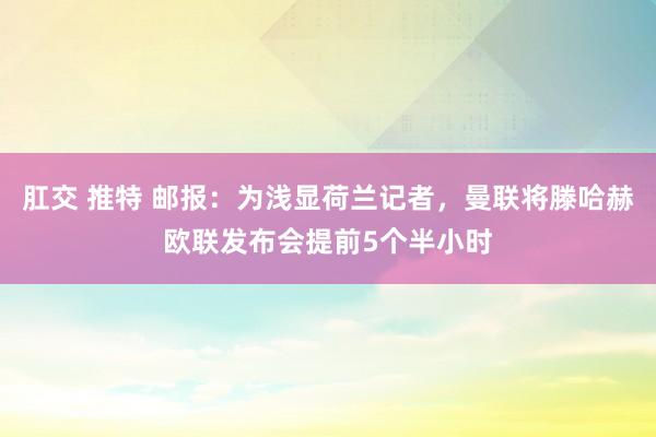 肛交 推特 邮报：为浅显荷兰记者，曼联将滕哈赫欧联发布会提前5个半小时