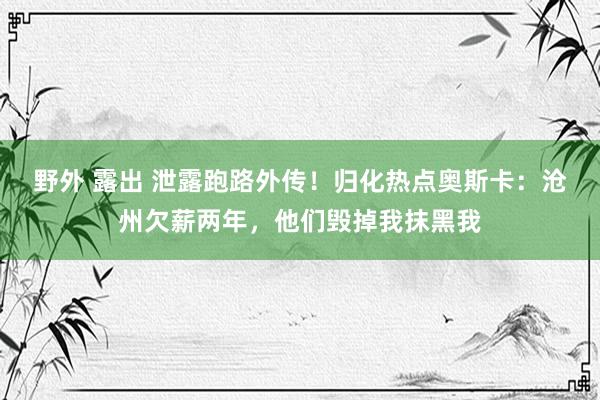 野外 露出 泄露跑路外传！归化热点奥斯卡：沧州欠薪两年，他们毁掉我抹黑我