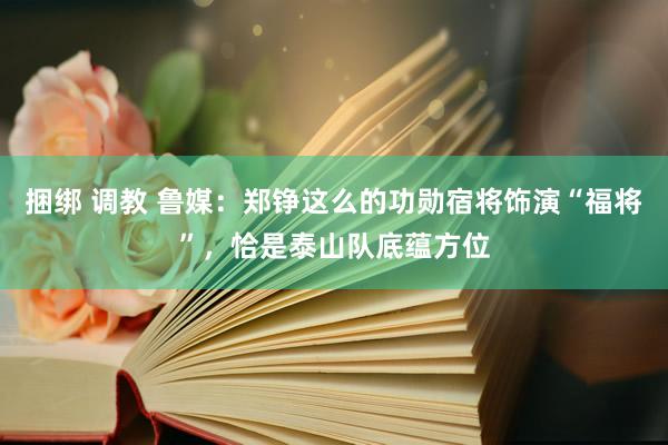 捆绑 调教 鲁媒：郑铮这么的功勋宿将饰演“福将”，恰是泰山队底蕴方位