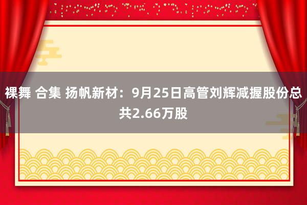 裸舞 合集 扬帆新材：9月25日高管刘辉减握股份总共2.66万股