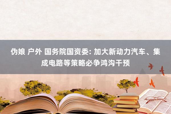 伪娘 户外 国务院国资委: 加大新动力汽车、集成电路等策略必争鸿沟干预