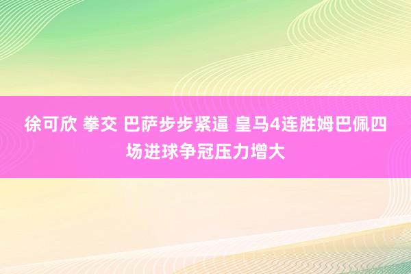 徐可欣 拳交 巴萨步步紧逼 皇马4连胜姆巴佩四场进球争冠压力增大