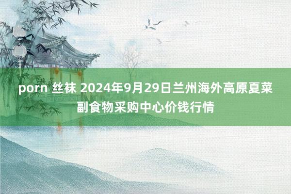 porn 丝袜 2024年9月29日兰州海外高原夏菜副食物采购中心价钱行情