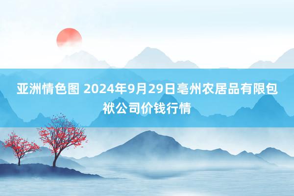 亚洲情色图 2024年9月29日亳州农居品有限包袱公司价钱行情