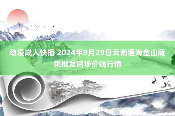 动漫成人快播 2024年9月29日云南通海金山蔬菜批发商场价钱行情