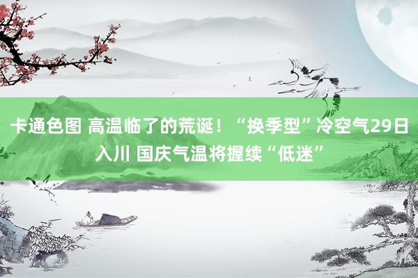 卡通色图 高温临了的荒诞！“换季型”冷空气29日入川 国庆气温将握续“低迷”