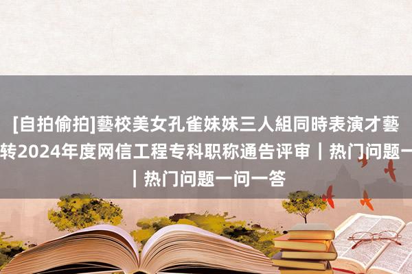 [自拍偷拍]藝校美女孔雀妹妹三人組同時表演才藝 四川运转2024年度网信工程专科职称通告评审｜热门问题一问一答