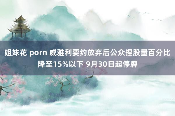 姐妹花 porn 威雅利要约放弃后公众捏股量百分比降至15%以下 9月30日起停牌