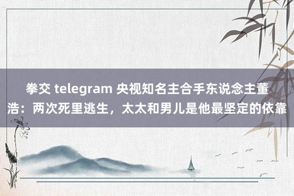 拳交 telegram 央视知名主合手东说念主董浩：两次死里逃生，太太和男儿是他最坚定的依靠