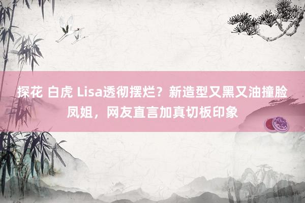 探花 白虎 Lisa透彻摆烂？新造型又黑又油撞脸凤姐，网友直言加真切板印象