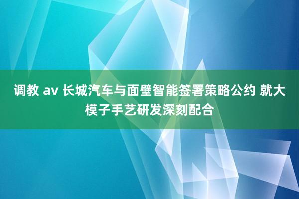 调教 av 长城汽车与面壁智能签署策略公约 就大模子手艺研发深刻配合