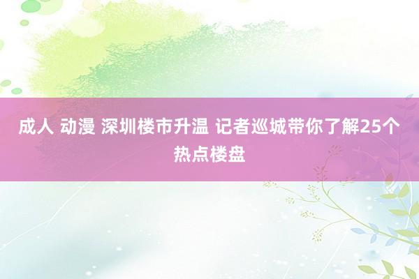 成人 动漫 深圳楼市升温 记者巡城带你了解25个热点楼盘