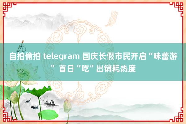 自拍偷拍 telegram 国庆长假市民开启“味蕾游” 首日“吃”出销耗热度