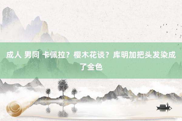 成人 男同 卡佩拉？樱木花谈？库明加把头发染成了金色