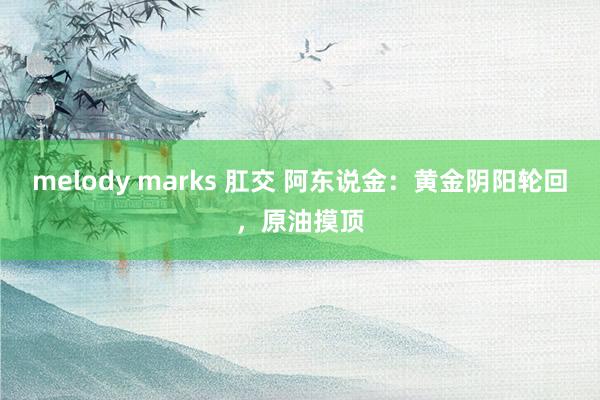 melody marks 肛交 阿东说金：黄金阴阳轮回，原油摸顶