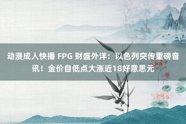 动漫成人快播 FPG 财盛外洋：以色列突传重磅音讯！金价自低点大涨近18好意思元