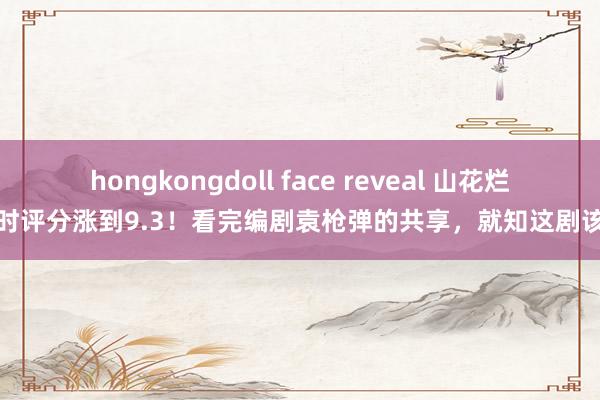 hongkongdoll face reveal 山花烂漫时评分涨到9.3！看完编剧袁枪弹的共享，就知这剧该火