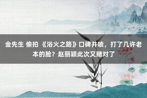 金先生 偷拍 《浴火之路》口碑井喷，打了几许老本的脸？赵丽颖此次又赌对了